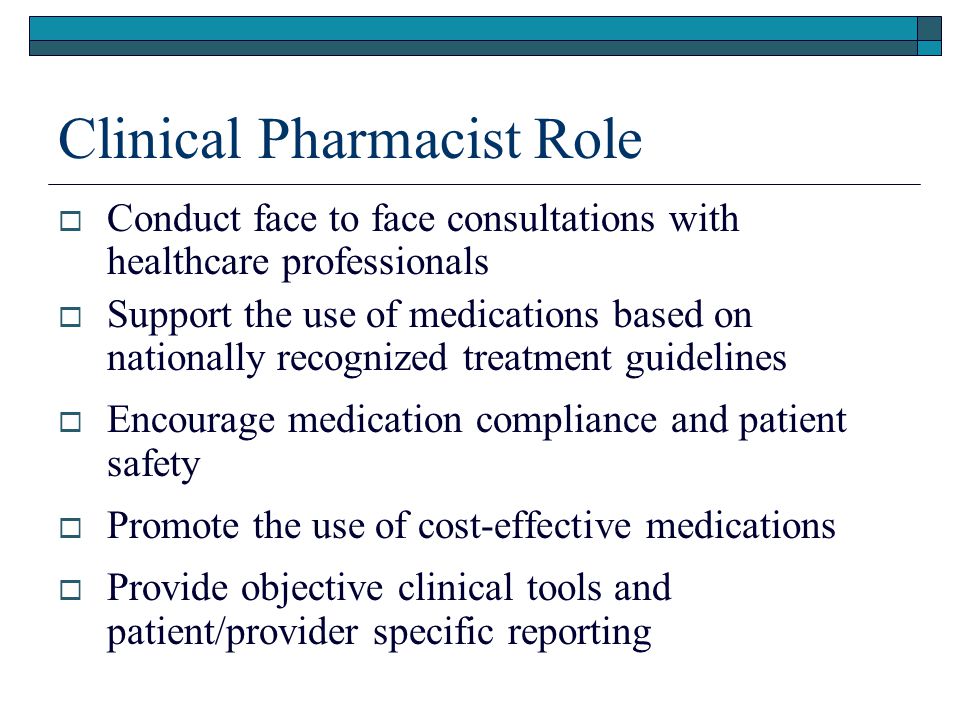 Clinical Pharmacist Role  Conduct face to face consultations with healthcare professionals  Support the use of medications based on nationally recognized treatment guidelines  Encourage medication compliance and patient safety  Promote the use of cost-effective medications  Provide objective clinical tools and patient/provider specific reporting
