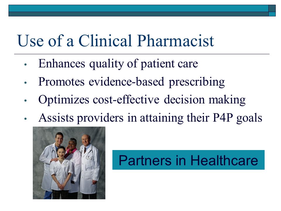 Use of a Clinical Pharmacist Enhances quality of patient care Promotes evidence-based prescribing Optimizes cost-effective decision making Assists providers in attaining their P4P goals Partners in Healthcare