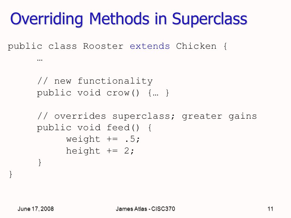 June 17, 2008James Atlas - CISC37011 Overriding Methods in Superclass public class Rooster extends Chicken { … // new functionality public void crow() {… } // overrides superclass; greater gains public void feed() { weight +=.5; height += 2; }