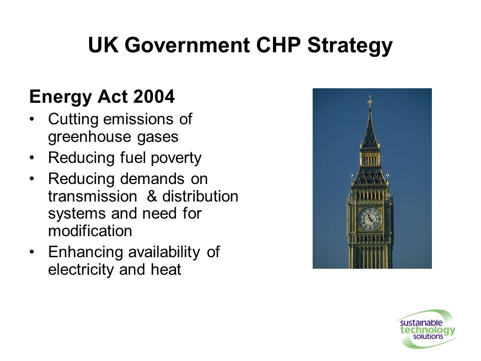 UK Government CHP Strategy Energy Act 2004 Cutting emissions of greenhouse gases Reducing fuel poverty Reducing demands on transmission & distribution systems and need for modification Enhancing availability of electricity and heat