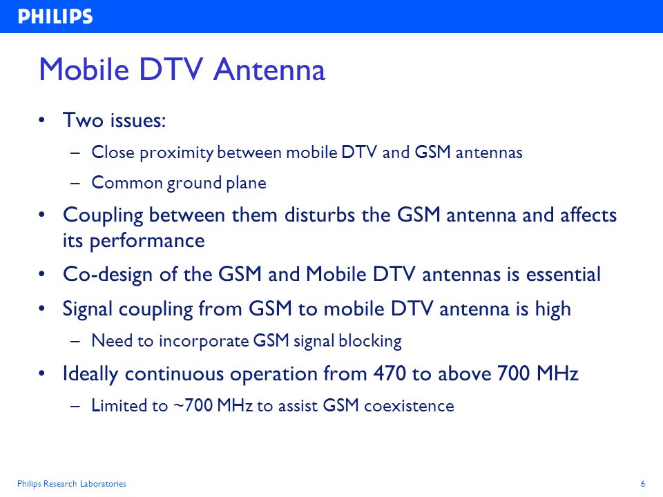 Philips Research Laboratories6 Mobile DTV Antenna Two issues: –Close proximity between mobile DTV and GSM antennas –Common ground plane Coupling between them disturbs the GSM antenna and affects its performance Co-design of the GSM and Mobile DTV antennas is essential Signal coupling from GSM to mobile DTV antenna is high –Need to incorporate GSM signal blocking Ideally continuous operation from 470 to above 700 MHz –Limited to ~700 MHz to assist GSM coexistence