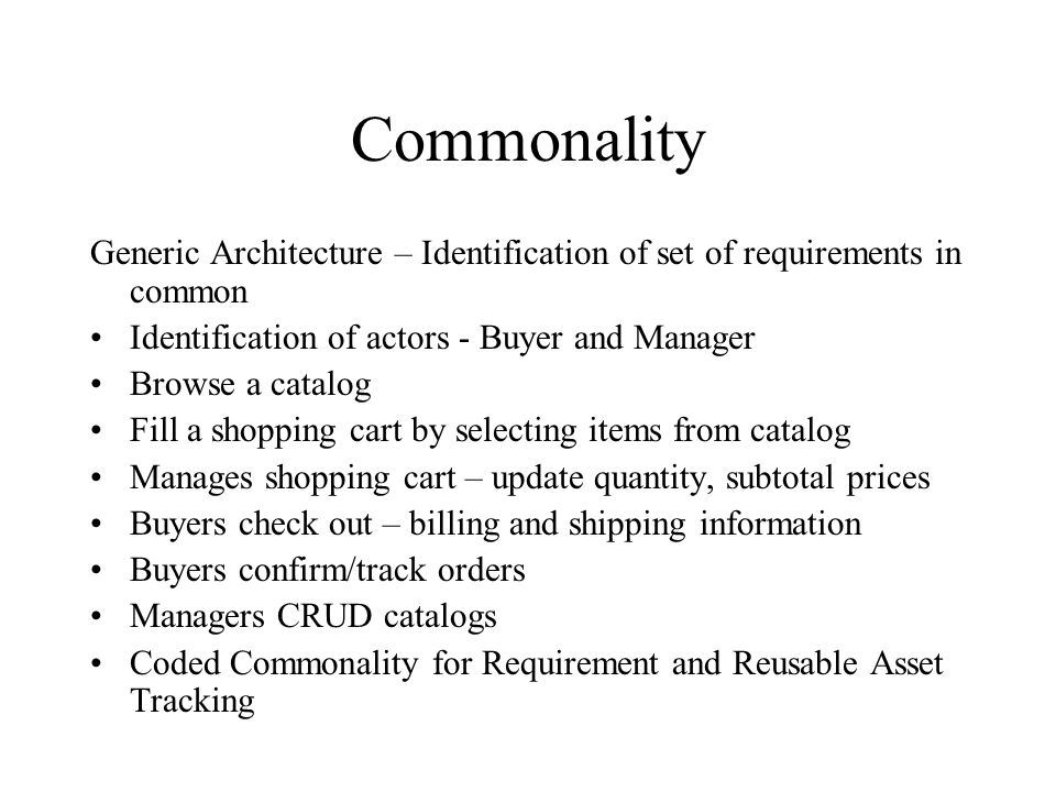 Commonality Generic Architecture – Identification of set of requirements in common Identification of actors - Buyer and Manager Browse a catalog Fill a shopping cart by selecting items from catalog Manages shopping cart – update quantity, subtotal prices Buyers check out – billing and shipping information Buyers confirm/track orders Managers CRUD catalogs Coded Commonality for Requirement and Reusable Asset Tracking