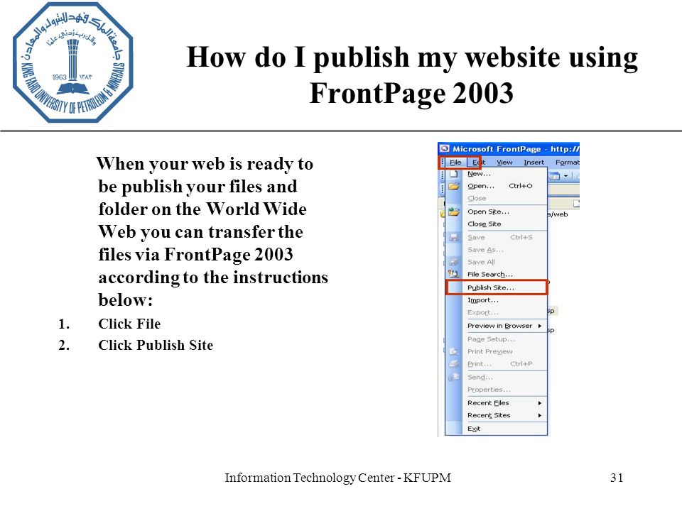 XP Information Technology Center - KFUPM31 How do I publish my website using FrontPage 2003 When your web is ready to be publish your files and folder on the World Wide Web you can transfer the files via FrontPage 2003 according to the instructions below: 1.Click File 2.Click Publish Site
