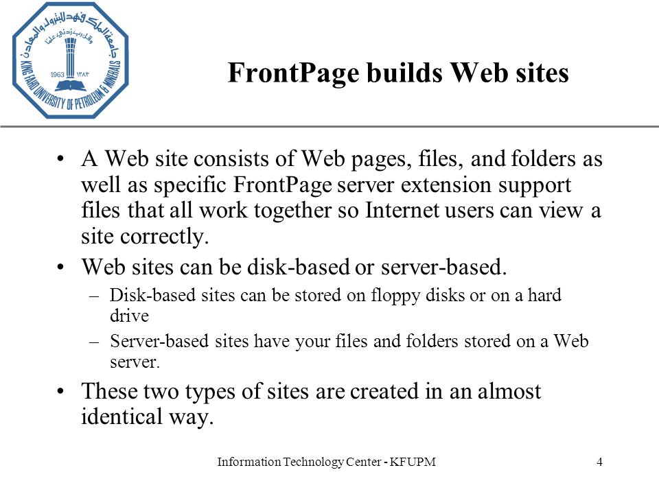XP Information Technology Center - KFUPM4 FrontPage builds Web sites A Web site consists of Web pages, files, and folders as well as specific FrontPage server extension support files that all work together so Internet users can view a site correctly.