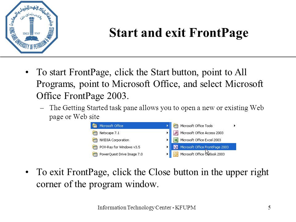 XP Information Technology Center - KFUPM5 Start and exit FrontPage To start FrontPage, click the Start button, point to All Programs, point to Microsoft Office, and select Microsoft Office FrontPage 2003.