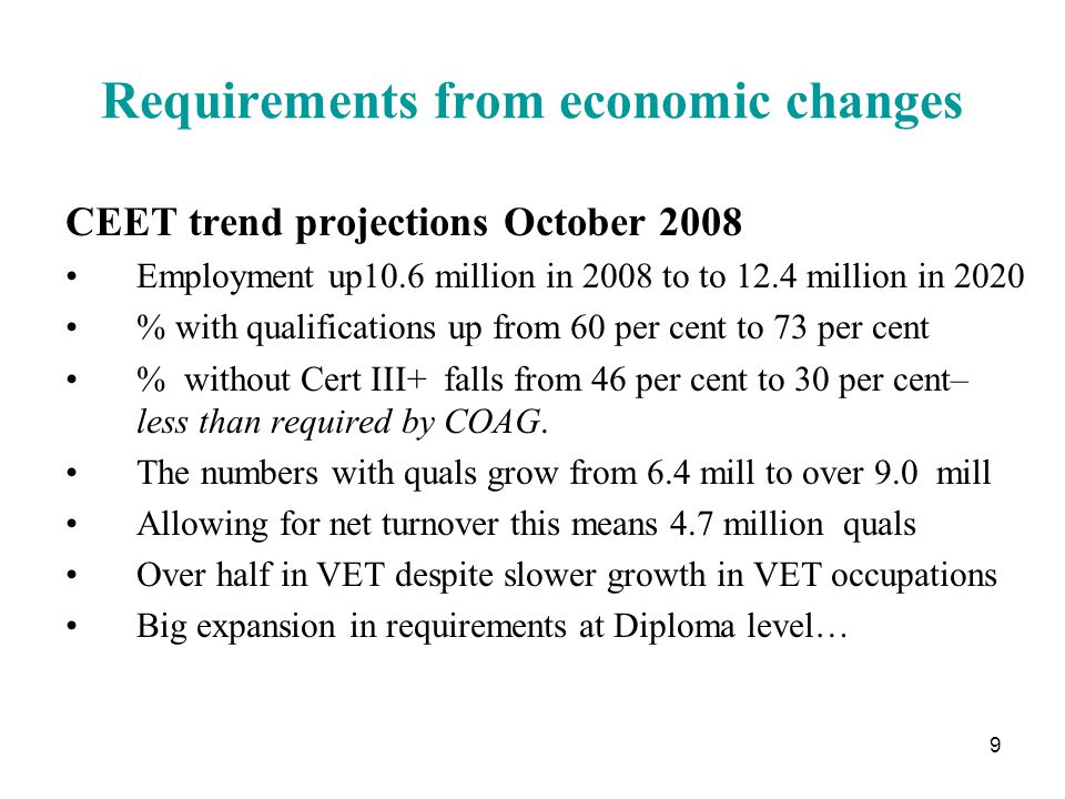 9 Requirements from economic changes CEET trend projections October 2008 Employment up10.6 million in 2008 to to 12.4 million in 2020 % with qualifications up from 60 per cent to 73 per cent % without Cert III+ falls from 46 per cent to 30 per cent– less than required by COAG.