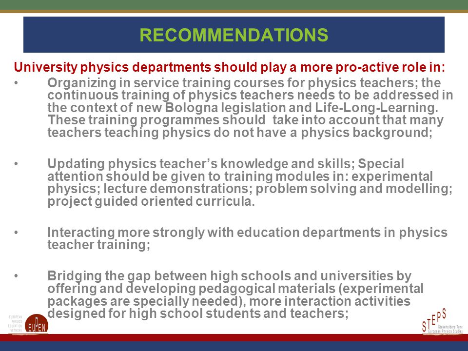 RECOMMENDATIONS University physics departments should play a more pro-active role in: Organizing in service training courses for physics teachers; the continuous training of physics teachers needs to be addressed in the context of new Bologna legislation and Life-Long-Learning.