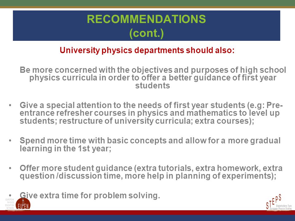 RECOMMENDATIONS (cont.) University physics departments should also: Be more concerned with the objectives and purposes of high school physics curricula in order to offer a better guidance of first year students Give a special attention to the needs of first year students (e.g: Pre- entrance refresher courses in physics and mathematics to level up students; restructure of university curricula; extra courses); Spend more time with basic concepts and allow for a more gradual learning in the 1st year; Offer more student guidance (extra tutorials, extra homework, extra question /discussion time, more help in planning of experiments); Give extra time for problem solving.