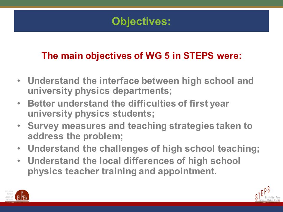 Objectives: The main objectives of WG 5 in STEPS were: Understand the interface between high school and university physics departments; Better understand the difficulties of first year university physics students; Survey measures and teaching strategies taken to address the problem; Understand the challenges of high school teaching; Understand the local differences of high school physics teacher training and appointment.