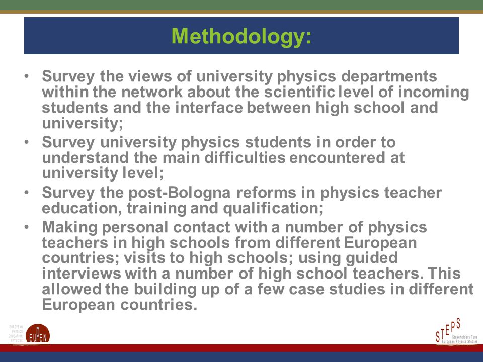 Methodology: Survey the views of university physics departments within the network about the scientific level of incoming students and the interface between high school and university; Survey university physics students in order to understand the main difficulties encountered at university level; Survey the post-Bologna reforms in physics teacher education, training and qualification; Making personal contact with a number of physics teachers in high schools from different European countries; visits to high schools; using guided interviews with a number of high school teachers.