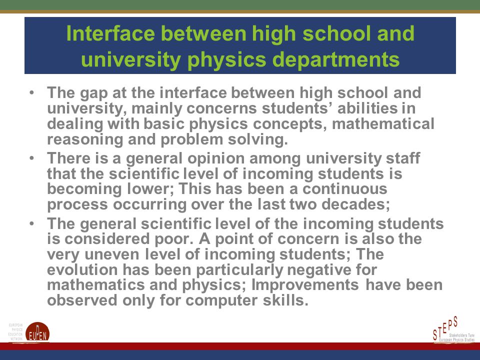 Interface between high school and university physics departments The gap at the interface between high school and university, mainly concerns students’ abilities in dealing with basic physics concepts, mathematical reasoning and problem solving.