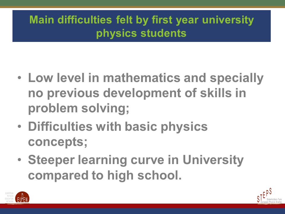Main difficulties felt by first year university physics students Low level in mathematics and specially no previous development of skills in problem solving; Difficulties with basic physics concepts; Steeper learning curve in University compared to high school.