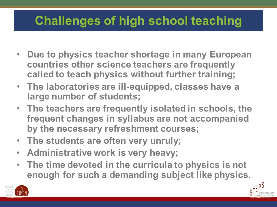 Challenges of high school teaching Due to physics teacher shortage in many European countries other science teachers are frequently called to teach physics without further training; The laboratories are ill-equipped, classes have a large number of students; The teachers are frequently isolated in schools, the frequent changes in syllabus are not accompanied by the necessary refreshment courses; The students are often very unruly; Administrative work is very heavy; The time devoted in the curricula to physics is not enough for such a demanding subject like physics.