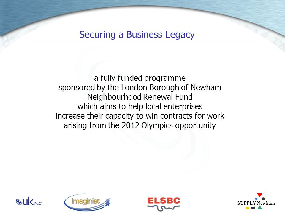 SUPPLY Newham Securing a Business Legacy a fully funded programme sponsored by the London Borough of Newham Neighbourhood Renewal Fund which aims to help local enterprises increase their capacity to win contracts for work arising from the 2012 Olympics opportunity