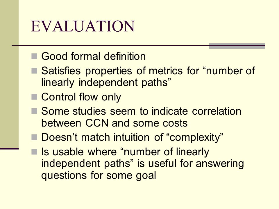 EVALUATION Good formal definition Satisfies properties of metrics for number of linearly independent paths Control flow only Some studies seem to indicate correlation between CCN and some costs Doesn’t match intuition of complexity Is usable where number of linearly independent paths is useful for answering questions for some goal