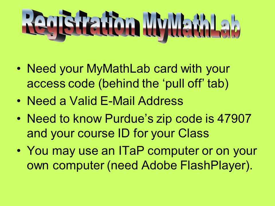 Need your MyMathLab card with your access code (behind the ‘pull off’ tab) Need a Valid  Address Need to know Purdue’s zip code is and your course ID for your Class You may use an ITaP computer or on your own computer (need Adobe FlashPlayer).