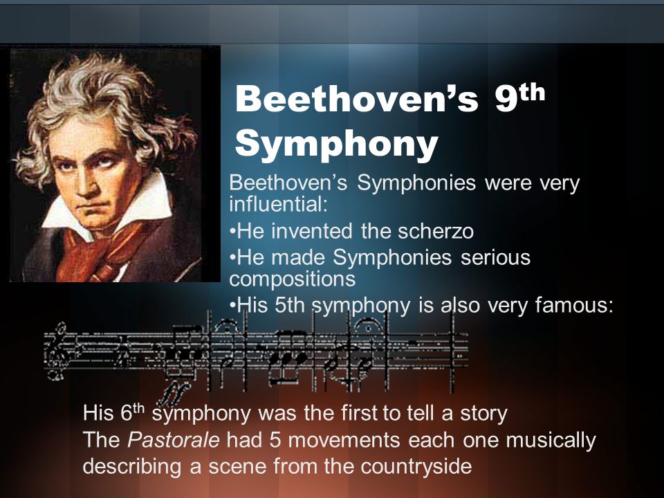 Beethoven’s 9 th Symphony Beethoven’s Symphonies were very influential: He invented the scherzo He made Symphonies serious compositions His 5th symphony is also very famous: His 6 th symphony was the first to tell a story The Pastorale had 5 movements each one musically describing a scene from the countryside