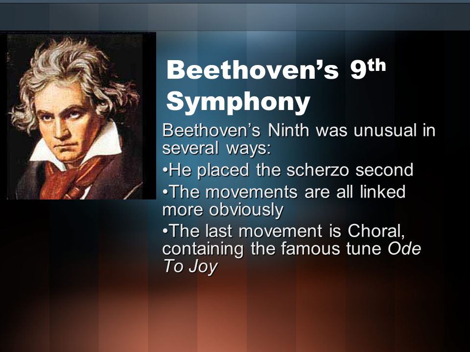 Beethoven’s 9 th Symphony Beethoven’s Ninth was unusual in several ways: He placed the scherzo secondHe placed the scherzo second The movements are all linked more obviouslyThe movements are all linked more obviously The last movement is Choral, containing the famous tune Ode To JoyThe last movement is Choral, containing the famous tune Ode To Joy