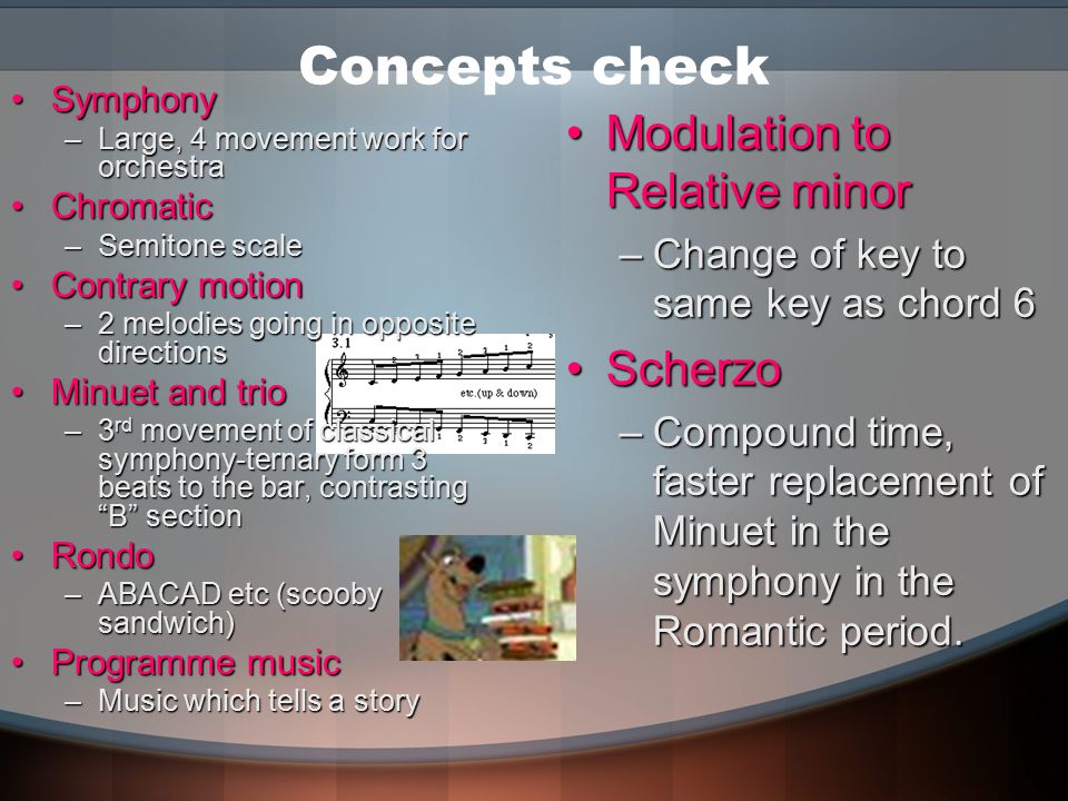 Concepts check SymphonySymphony –Large, 4 movement work for orchestra ChromaticChromatic –Semitone scale Contrary motionContrary motion –2 melodies going in opposite directions Minuet and trioMinuet and trio –3 rd movement of classical symphony-ternary form 3 beats to the bar, contrasting B section RondoRondo –ABACAD etc (scooby sandwich) Programme musicProgramme music –Music which tells a story Modulation to Relative minorModulation to Relative minor –Change of key to same key as chord 6 ScherzoScherzo –Compound time, faster replacement of Minuet in the symphony in the Romantic period.