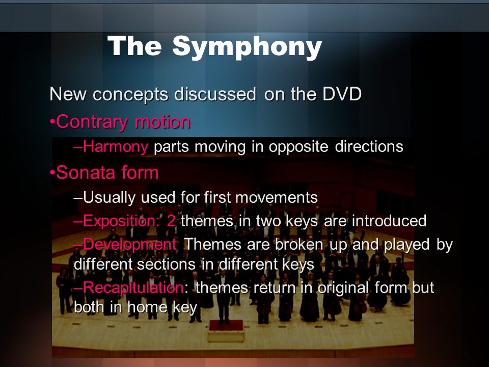 The Symphony New concepts discussed on the DVD Contrary motionContrary motion –Harmony parts moving in opposite directions Sonata formSonata form –Usually used for first movements –Exposition: 2 themes in two keys are introduced –Development Themes are broken up and played by different sections in different keys –Recapitulation: themes return in original form but both in home key