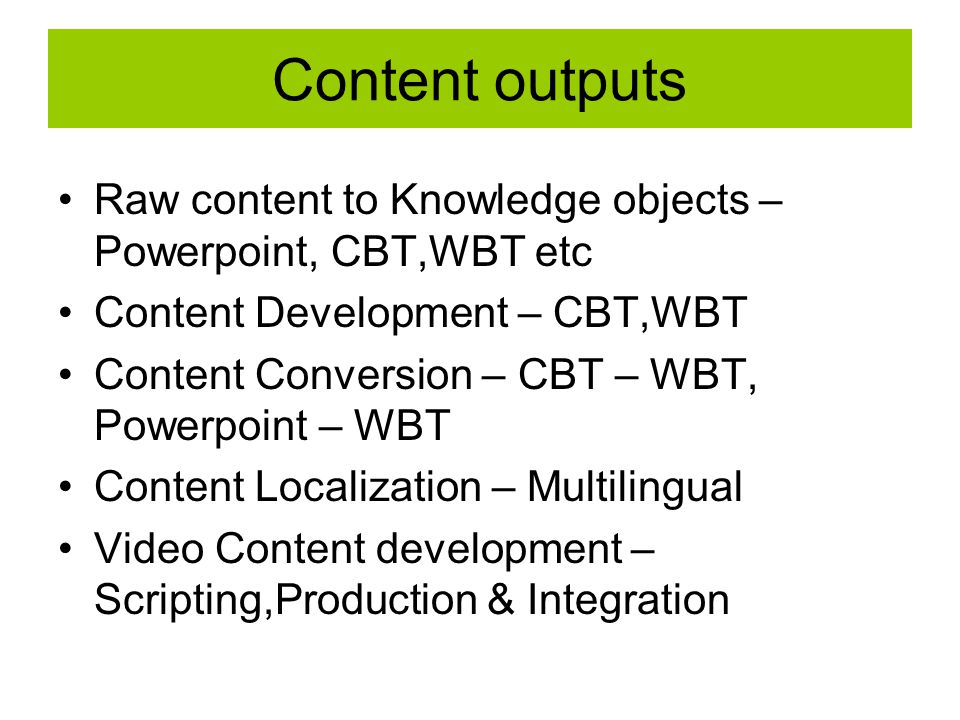 Content outputs Raw content to Knowledge objects – Powerpoint, CBT,WBT etc Content Development – CBT,WBT Content Conversion – CBT – WBT, Powerpoint – WBT Content Localization – Multilingual Video Content development – Scripting,Production & Integration