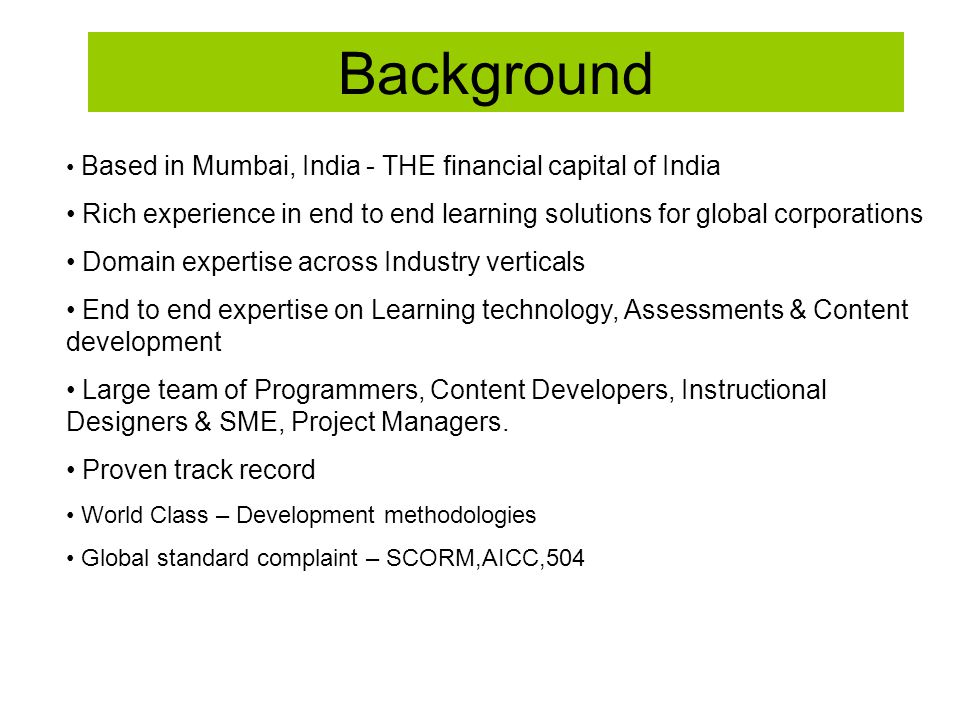 Background Based in Mumbai, India - THE financial capital of India Rich experience in end to end learning solutions for global corporations Domain expertise across Industry verticals End to end expertise on Learning technology, Assessments & Content development Large team of Programmers, Content Developers, Instructional Designers & SME, Project Managers.
