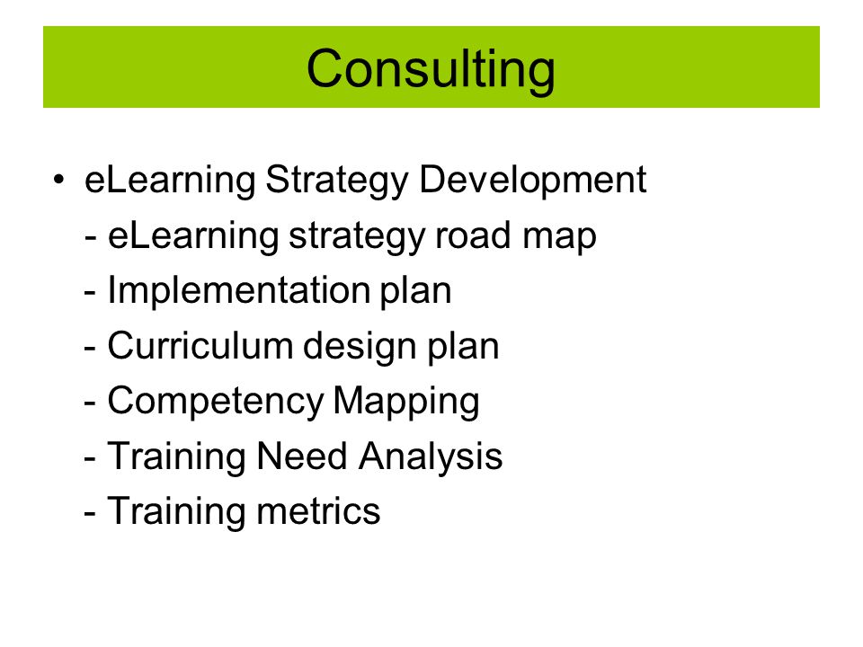 Consulting eLearning Strategy Development - eLearning strategy road map - Implementation plan - Curriculum design plan - Competency Mapping - Training Need Analysis - Training metrics