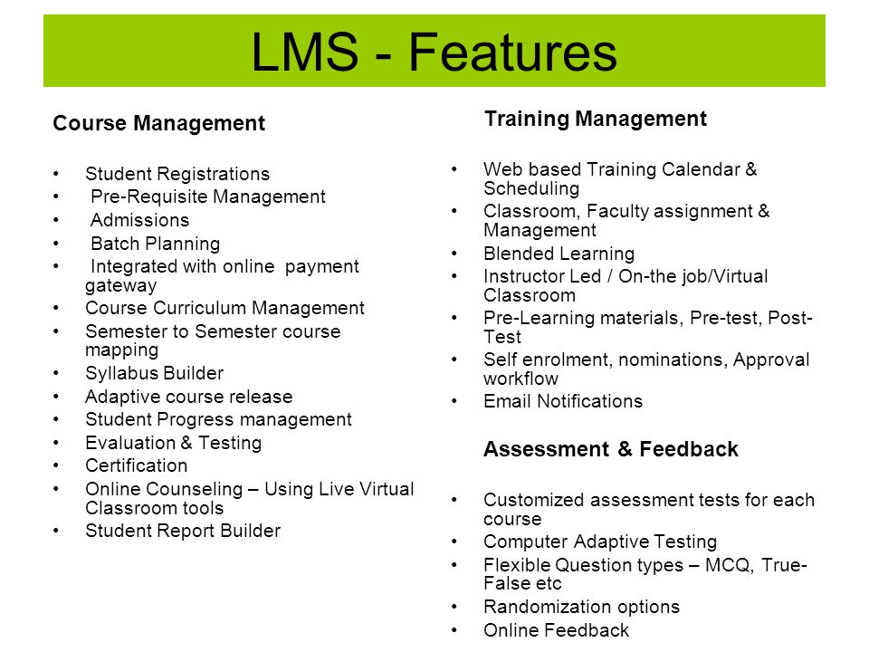 LMS - Features Training Management Web based Training Calendar & Scheduling Classroom, Faculty assignment & Management Blended Learning Instructor Led / On-the job/Virtual Classroom Pre-Learning materials, Pre-test, Post- Test Self enrolment, nominations, Approval workflow  Notifications Assessment & Feedback Customized assessment tests for each course Computer Adaptive Testing Flexible Question types – MCQ, True- False etc Randomization options Online Feedback Course Management Student Registrations Pre-Requisite Management Admissions Batch Planning Integrated with online payment gateway Course Curriculum Management Semester to Semester course mapping Syllabus Builder Adaptive course release Student Progress management Evaluation & Testing Certification Online Counseling – Using Live Virtual Classroom tools Student Report Builder