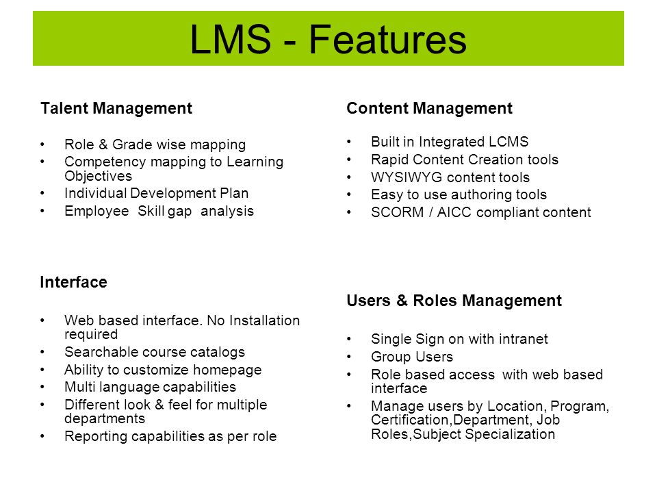 LMS - Features Content Management Built in Integrated LCMS Rapid Content Creation tools WYSIWYG content tools Easy to use authoring tools SCORM / AICC compliant content Users & Roles Management Single Sign on with intranet Group Users Role based access with web based interface Manage users by Location, Program, Certification,Department, Job Roles,Subject Specialization Talent Management Role & Grade wise mapping Competency mapping to Learning Objectives Individual Development Plan Employee Skill gap analysis Interface Web based interface.