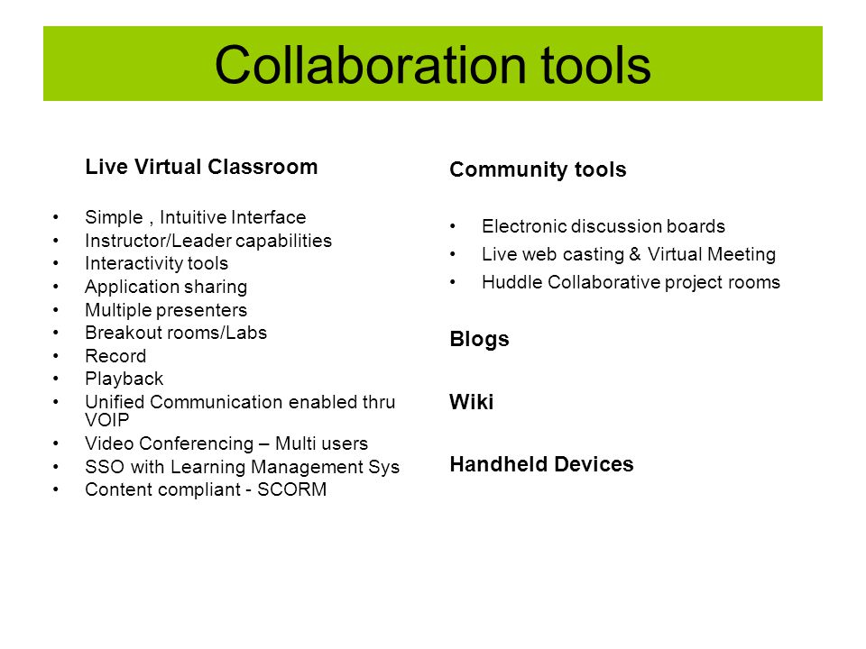 Collaboration tools Live Virtual Classroom Simple, Intuitive Interface Instructor/Leader capabilities Interactivity tools Application sharing Multiple presenters Breakout rooms/Labs Record Playback Unified Communication enabled thru VOIP Video Conferencing – Multi users SSO with Learning Management Sys Content compliant - SCORM Community tools Electronic discussion boards Live web casting & Virtual Meeting Huddle Collaborative project rooms Blogs Wiki Handheld Devices