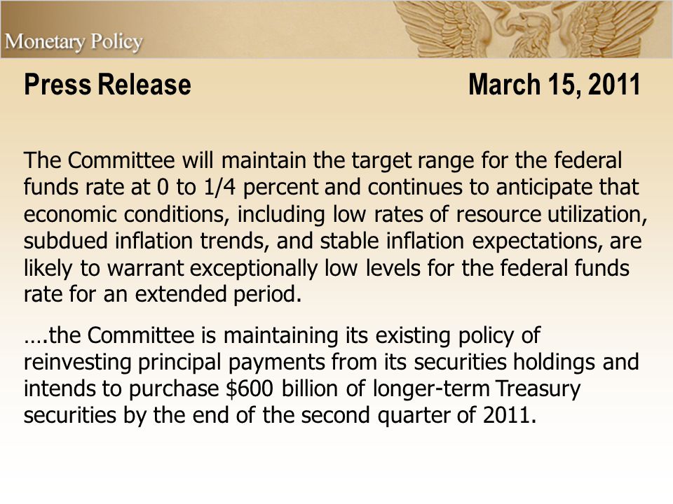 Press Release March 15, 2011 The Committee will maintain the target range for the federal funds rate at 0 to 1/4 percent and continues to anticipate that economic conditions, including low rates of resource utilization, subdued inflation trends, and stable inflation expectations, are likely to warrant exceptionally low levels for the federal funds rate for an extended period.