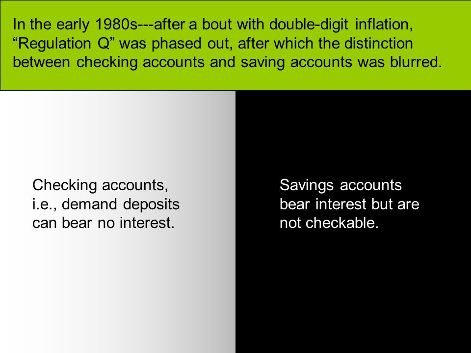 In the early 1980s---after a bout with double-digit inflation, Regulation Q was phased out, after which the distinction between checking accounts and saving accounts was blurred.