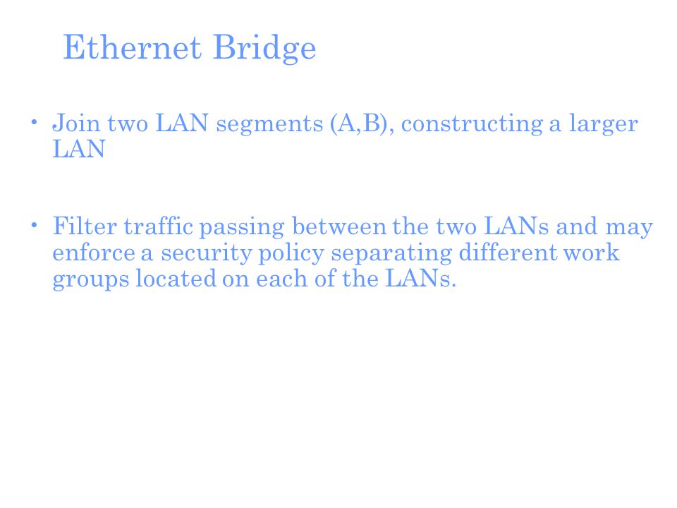 Ethernet Bridge Join two LAN segments (A,B), constructing a larger LAN Filter traffic passing between the two LANs and may enforce a security policy separating different work groups located on each of the LANs.