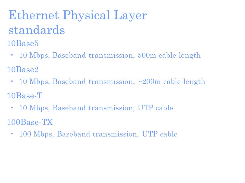 Ethernet Physical Layer standards 10Base5 10 Mbps, Baseband transmission, 500m cable length 10Base2 10 Mbps, Baseband transmission, ~200m cable length 10Base-T 10 Mbps, Baseband transmission, UTP cable 100Base-TX 100 Mbps, Baseband transmission, UTP cable