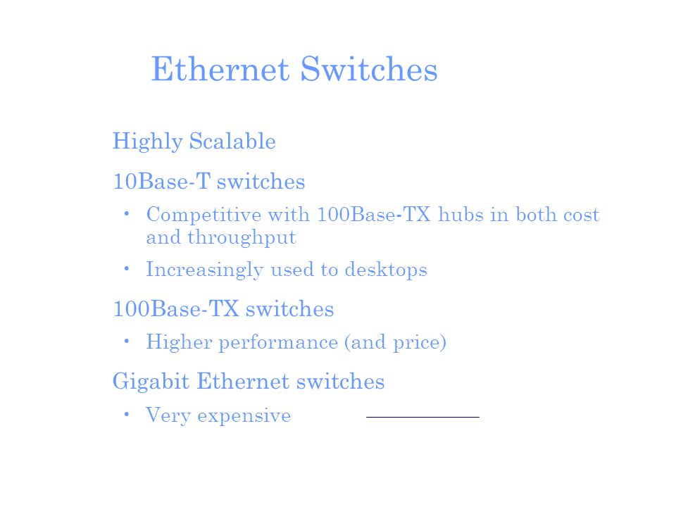 Ethernet Switches Highly Scalable 10Base-T switches Competitive with 100Base-TX hubs in both cost and throughput Increasingly used to desktops 100Base-TX switches Higher performance (and price) Gigabit Ethernet switches Very expensive