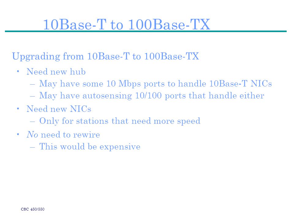 CSC 450/550 10Base-T to 100Base-TX Upgrading from 10Base-T to 100Base-TX Need new hub –May have some 10 Mbps ports to handle 10Base-T NICs –May have autosensing 10/100 ports that handle either Need new NICs –Only for stations that need more speed No need to rewire –This would be expensive
