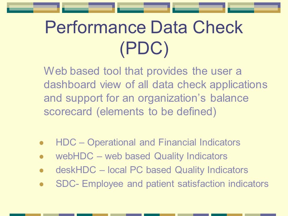Performance Data Check (PDC) Web based tool that provides the user a dashboard view of all data check applications and support for an organization’s balance scorecard (elements to be defined) HDC – Operational and Financial Indicators webHDC – web based Quality Indicators deskHDC – local PC based Quality Indicators SDC- Employee and patient satisfaction indicators