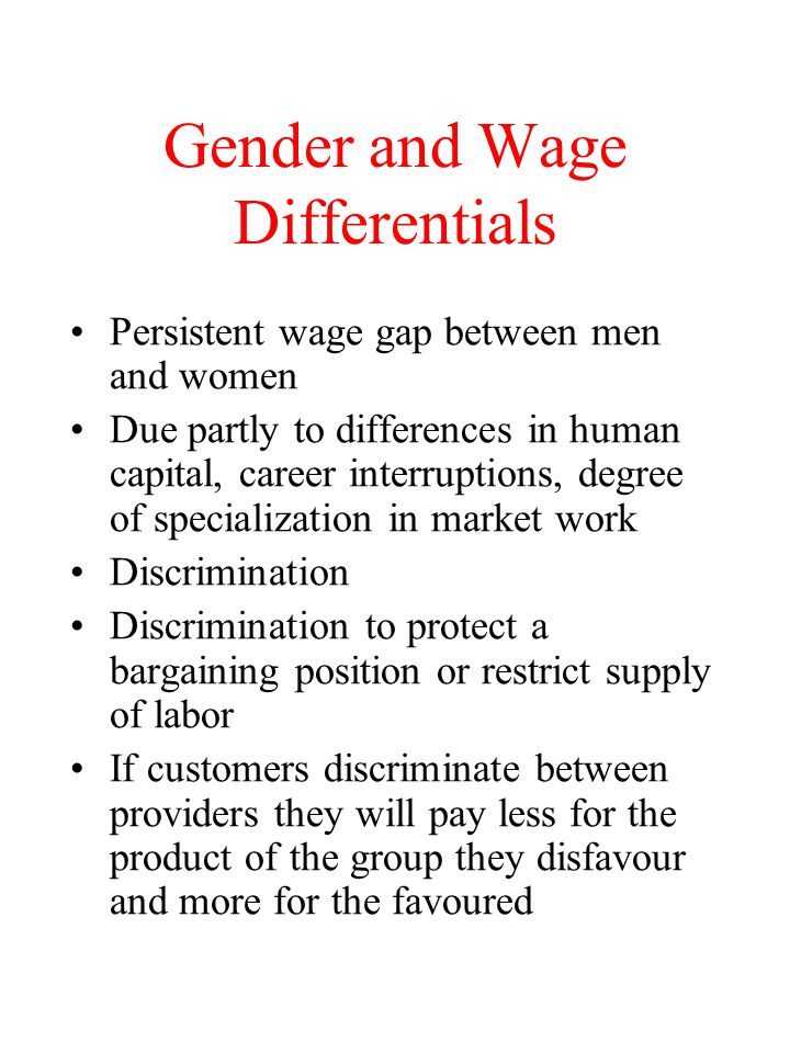Gender and Wage Differentials Persistent wage gap between men and women Due partly to differences in human capital, career interruptions, degree of specialization in market work Discrimination Discrimination to protect a bargaining position or restrict supply of labor If customers discriminate between providers they will pay less for the product of the group they disfavour and more for the favoured