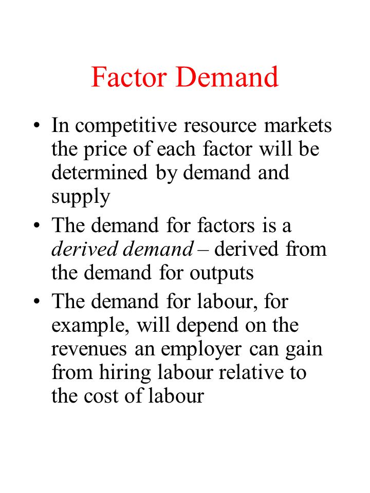 Factor Demand In competitive resource markets the price of each factor will be determined by demand and supply The demand for factors is a derived demand – derived from the demand for outputs The demand for labour, for example, will depend on the revenues an employer can gain from hiring labour relative to the cost of labour