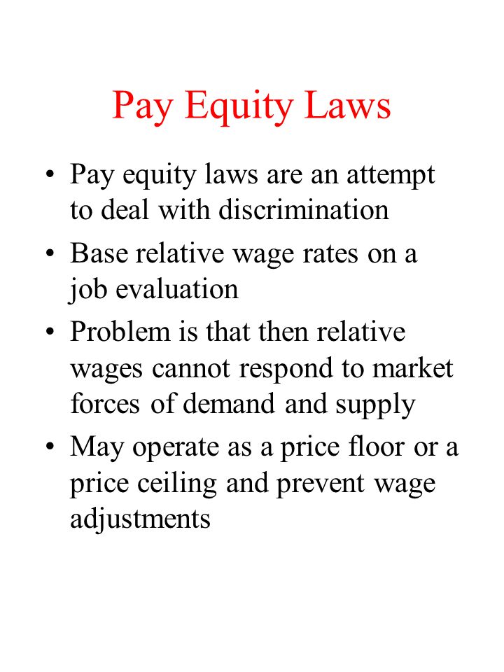 Pay Equity Laws Pay equity laws are an attempt to deal with discrimination Base relative wage rates on a job evaluation Problem is that then relative wages cannot respond to market forces of demand and supply May operate as a price floor or a price ceiling and prevent wage adjustments