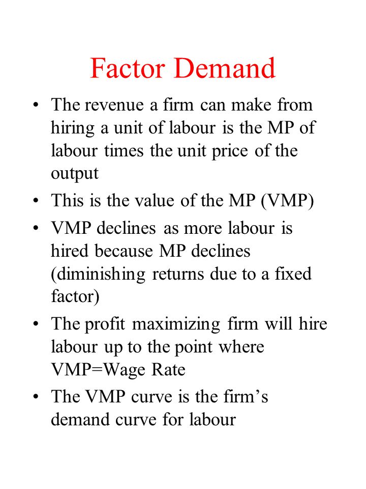 Factor Demand The revenue a firm can make from hiring a unit of labour is the MP of labour times the unit price of the output This is the value of the MP (VMP) VMP declines as more labour is hired because MP declines (diminishing returns due to a fixed factor) The profit maximizing firm will hire labour up to the point where VMP=Wage Rate The VMP curve is the firm’s demand curve for labour