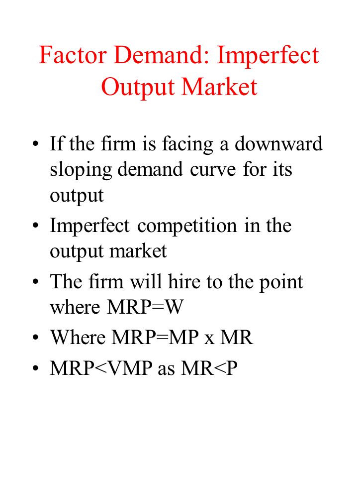 Factor Demand: Imperfect Output Market If the firm is facing a downward sloping demand curve for its output Imperfect competition in the output market The firm will hire to the point where MRP=W Where MRP=MP x MR MRP<VMP as MR<P