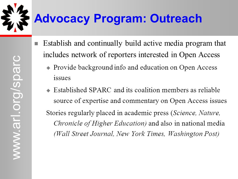 31   Advocacy Program: Outreach Establish and continually build active media program that includes network of reporters interested in Open Access  Provide background info and education on Open Access issues  Established SPARC and its coalition members as reliable source of expertise and commentary on Open Access issues Stories regularly placed in academic press (Science, Nature, Chronicle of Higher Education) and also in national media (Wall Street Journal, New York Times, Washington Post)