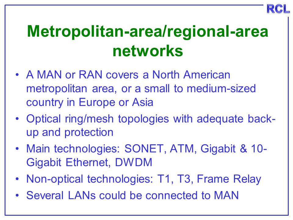 Metropolitan-area/regional-area networks A MAN or RAN covers a North American metropolitan area, or a small to medium-sized country in Europe or Asia Optical ring/mesh topologies with adequate back- up and protection Main technologies: SONET, ATM, Gigabit & 10- Gigabit Ethernet, DWDM Non-optical technologies: T1, T3, Frame Relay Several LANs could be connected to MAN