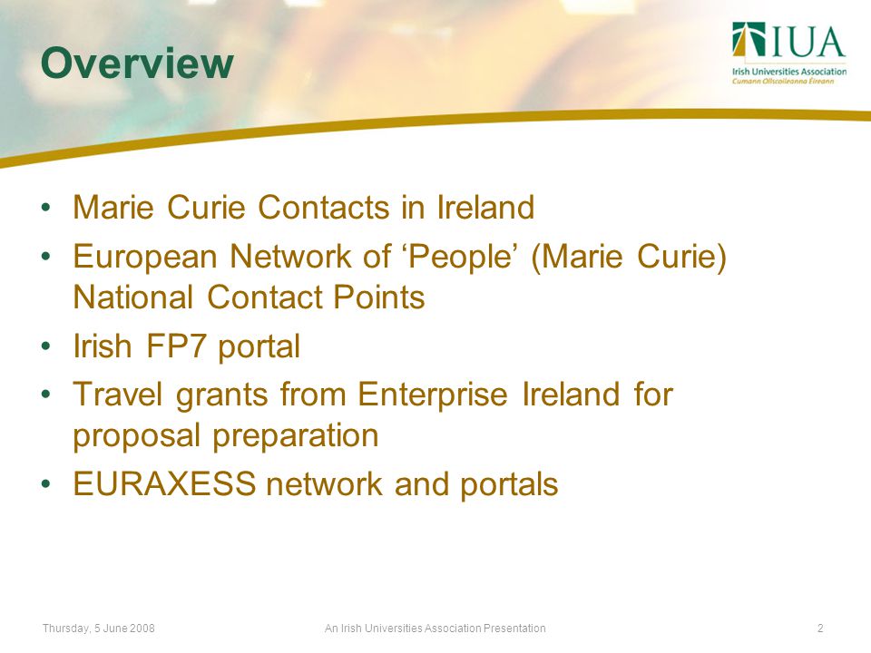 Thursday, 5 June 2008An Irish Universities Association Presentation2 Overview Marie Curie Contacts in Ireland European Network of ‘People’ (Marie Curie) National Contact Points Irish FP7 portal Travel grants from Enterprise Ireland for proposal preparation EURAXESS network and portals