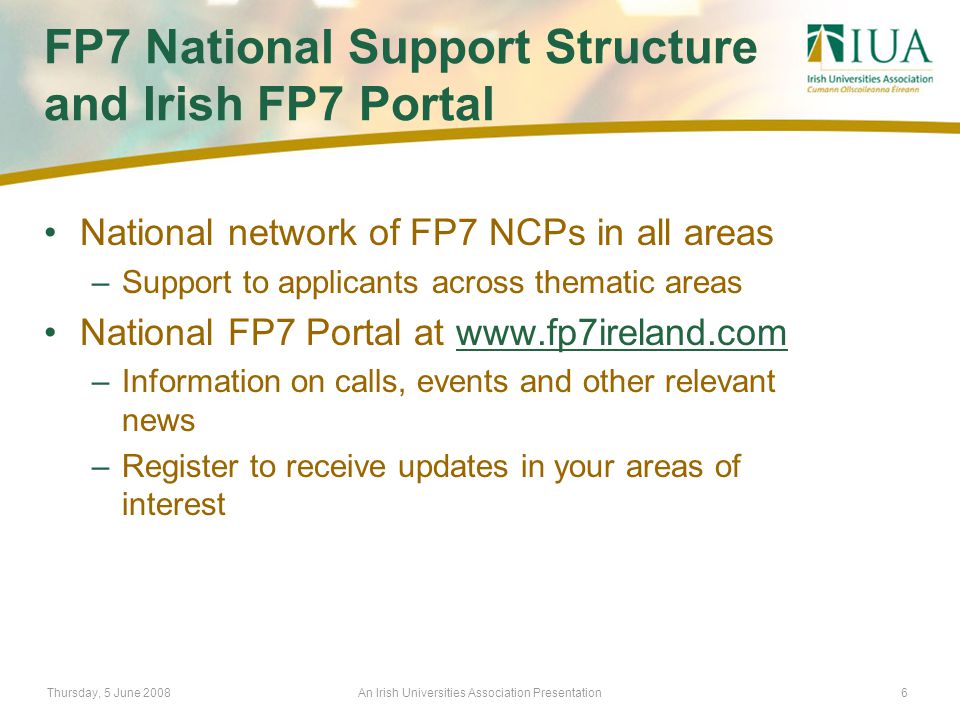 Thursday, 5 June 2008An Irish Universities Association Presentation6 FP7 National Support Structure and Irish FP7 Portal National network of FP7 NCPs in all areas –Support to applicants across thematic areas National FP7 Portal at   –Information on calls, events and other relevant news –Register to receive updates in your areas of interest