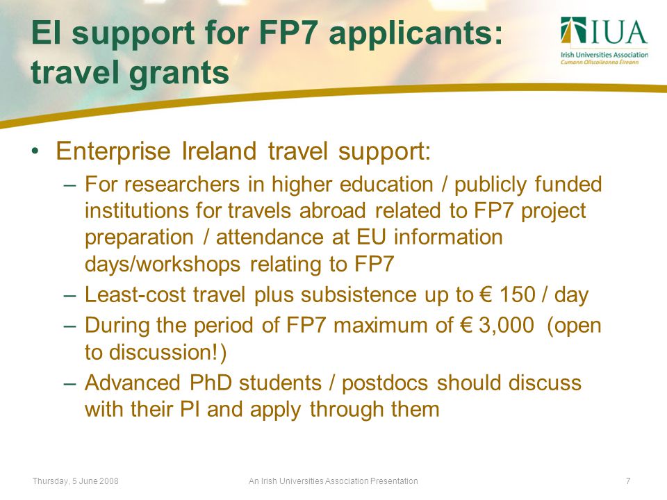 Thursday, 5 June 2008An Irish Universities Association Presentation7 EI support for FP7 applicants: travel grants Enterprise Ireland travel support: –For researchers in higher education / publicly funded institutions for travels abroad related to FP7 project preparation / attendance at EU information days/workshops relating to FP7 –Least-cost travel plus subsistence up to € 150 / day –During the period of FP7 maximum of € 3,000 (open to discussion!) –Advanced PhD students / postdocs should discuss with their PI and apply through them