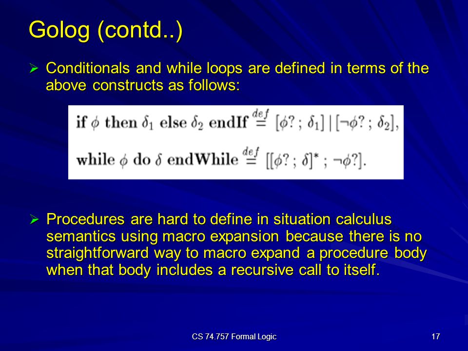 CS Formal Logic 17 Golog (contd..)  Conditionals and while loops are defined in terms of the above constructs as follows:  Procedures are hard to define in situation calculus semantics using macro expansion because there is no straightforward way to macro expand a procedure body when that body includes a recursive call to itself.