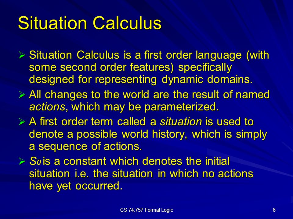 CS Formal Logic 6 Situation Calculus  Situation Calculus is a first order language (with some second order features) specifically designed for representing dynamic domains.