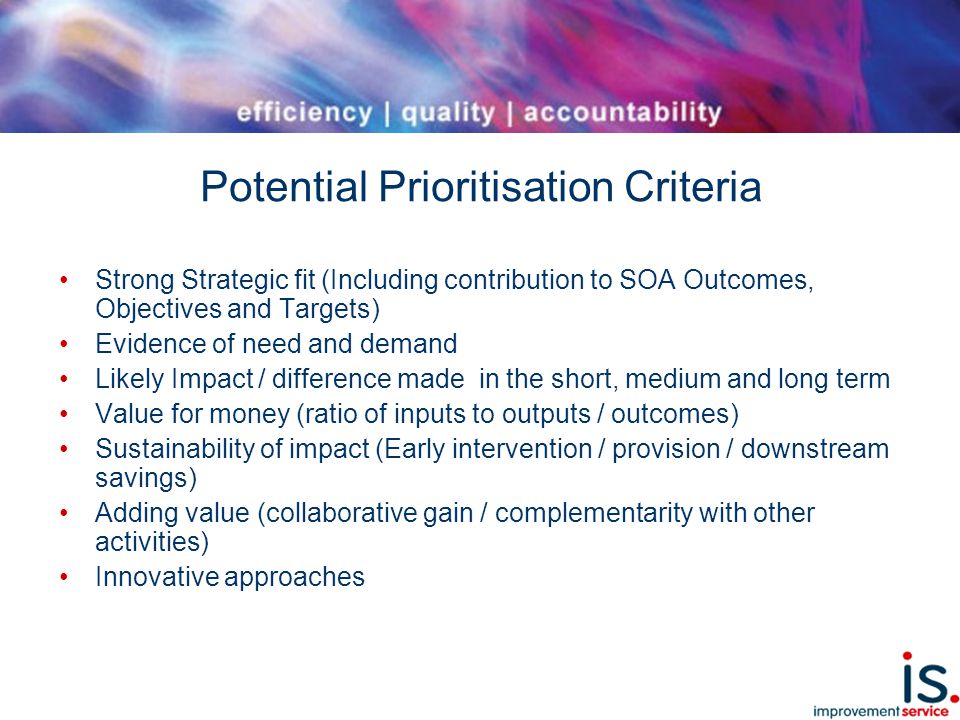 Potential Prioritisation Criteria Strong Strategic fit (Including contribution to SOA Outcomes, Objectives and Targets) Evidence of need and demand Likely Impact / difference made in the short, medium and long term Value for money (ratio of inputs to outputs / outcomes) Sustainability of impact (Early intervention / provision / downstream savings) Adding value (collaborative gain / complementarity with other activities) Innovative approaches